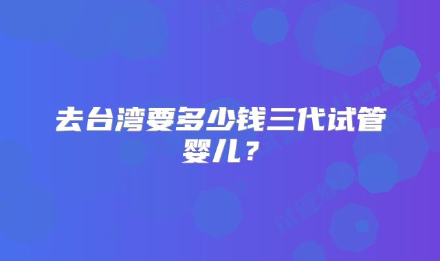 去台湾要多少钱三代试管婴儿？