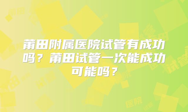 莆田附属医院试管有成功吗？莆田试管一次能成功可能吗？