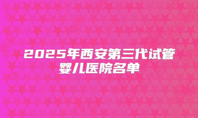 2025年西安第三代试管婴儿医院名单