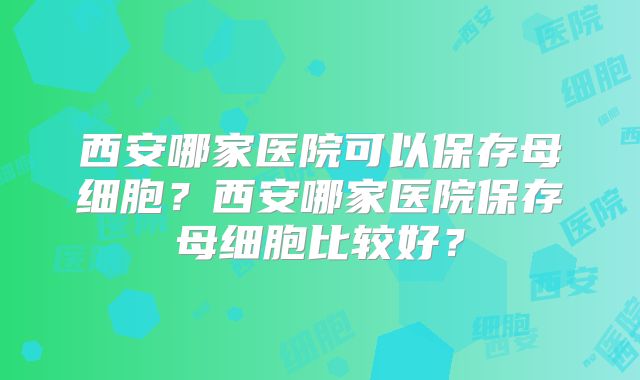 西安哪家医院可以保存母细胞？西安哪家医院保存母细胞比较好？