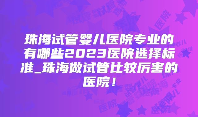 珠海试管婴儿医院专业的有哪些2023医院选择标准_珠海做试管比较厉害的医院！