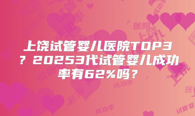 上饶试管婴儿医院TOP3？20253代试管婴儿成功率有62%吗？