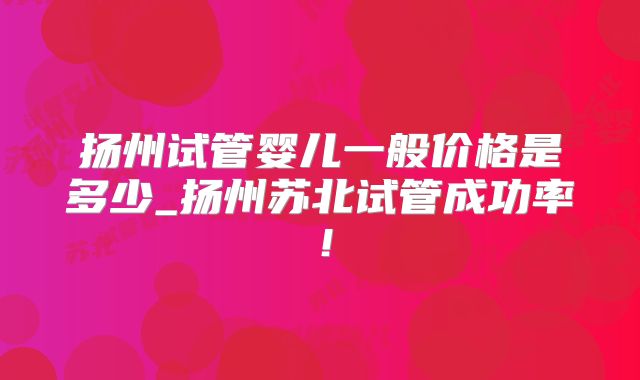 扬州试管婴儿一般价格是多少_扬州苏北试管成功率!