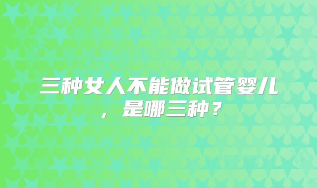 三种女人不能做试管婴儿，是哪三种？