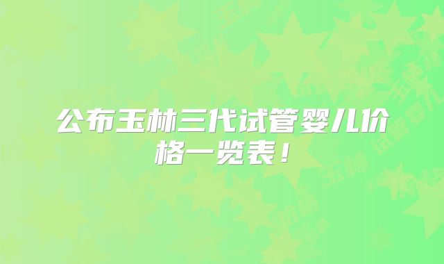 公布玉林三代试管婴儿价格一览表！