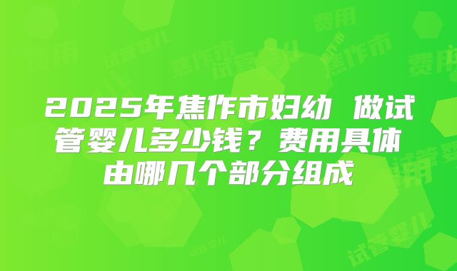 2025年焦作市妇幼 做试管婴儿多少钱?费用具体由哪几个部分组成