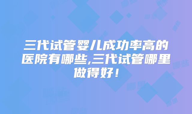 三代试管婴儿成功率高的医院有哪些,三代试管哪里做得好！
