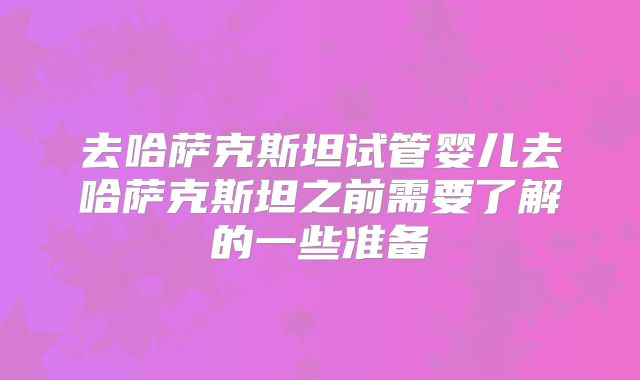 去哈萨克斯坦试管婴儿去哈萨克斯坦之前需要了解的一些准备