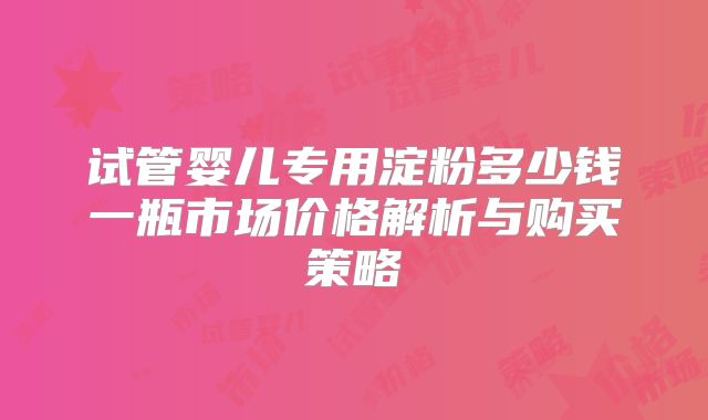 试管婴儿专用淀粉多少钱一瓶市场价格解析与购买策略