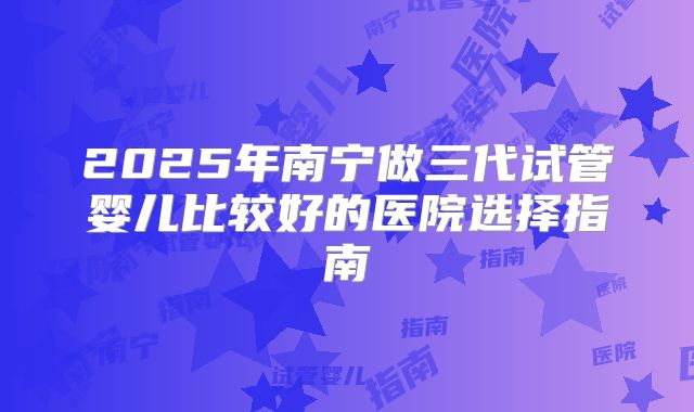 2025年南宁做三代试管婴儿比较好的医院选择指南