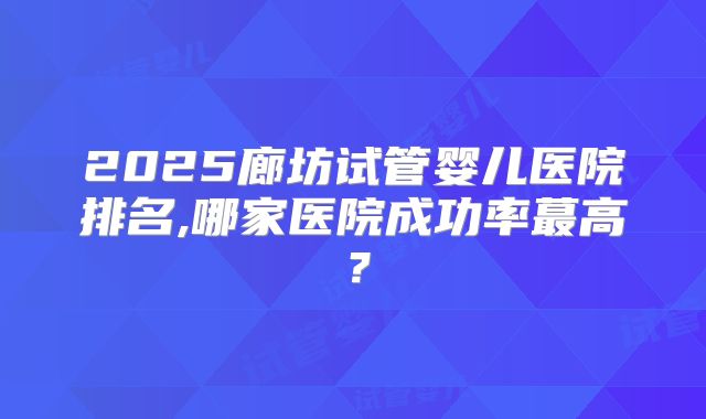 2025廊坊试管婴儿医院排名,哪家医院成功率蕞高？