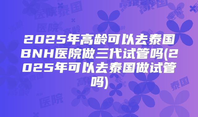2025年高龄可以去泰国BNH医院做三代试管吗(2025年可以去泰国做试管吗)