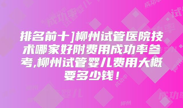 排名前十]柳州试管医院技术哪家好附费用成功率参考,柳州试管婴儿费用大概要多少钱！