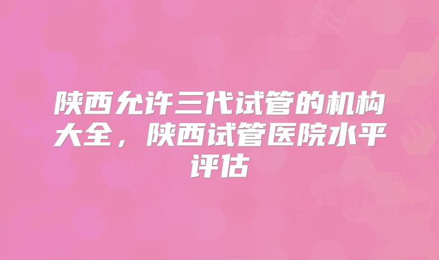 陕西允许三代试管的机构大全，陕西试管医院水平评估