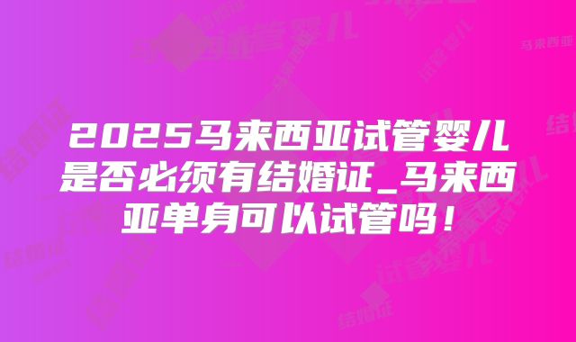 2025马来西亚试管婴儿是否必须有结婚证_马来西亚单身可以试管吗！