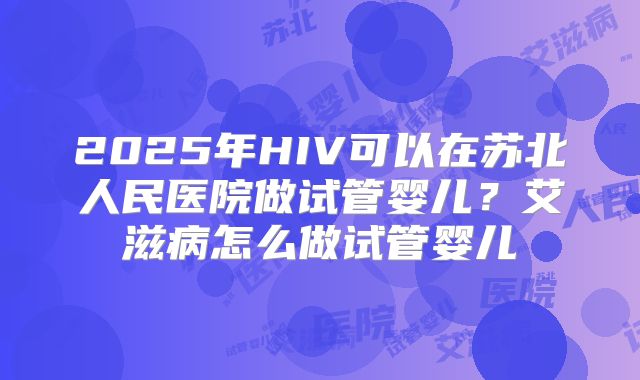 2025年HIV可以在苏北人民医院做试管婴儿？艾滋病怎么做试管婴儿