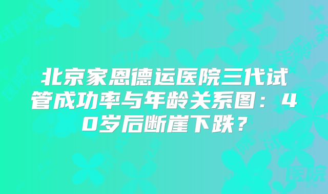 北京家恩德运医院三代试管成功率与年龄关系图：40岁后断崖下跌？