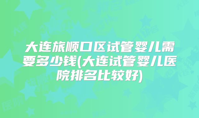 大连旅顺口区试管婴儿需要多少钱(大连试管婴儿医院排名比较好)
