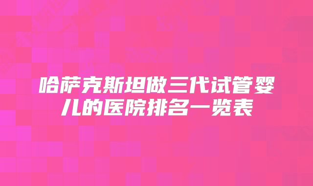 哈萨克斯坦做三代试管婴儿的医院排名一览表