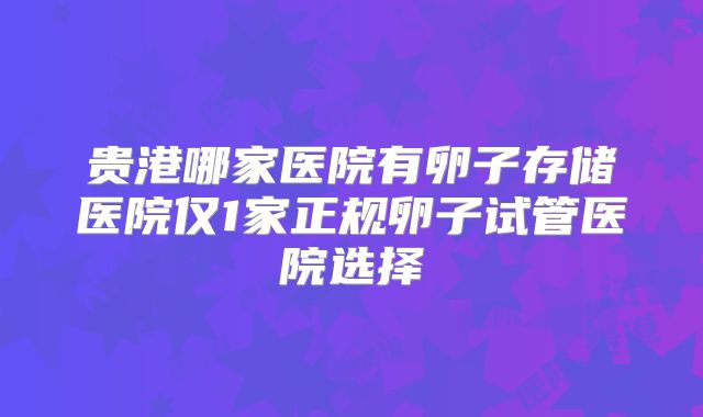 贵港哪家医院有卵子存储医院仅1家正规卵子试管医院选择