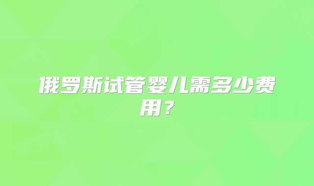 俄罗斯试管婴儿需多少费用？