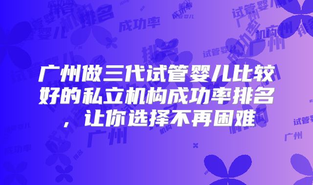 广州做三代试管婴儿比较好的私立机构成功率排名，让你选择不再困难