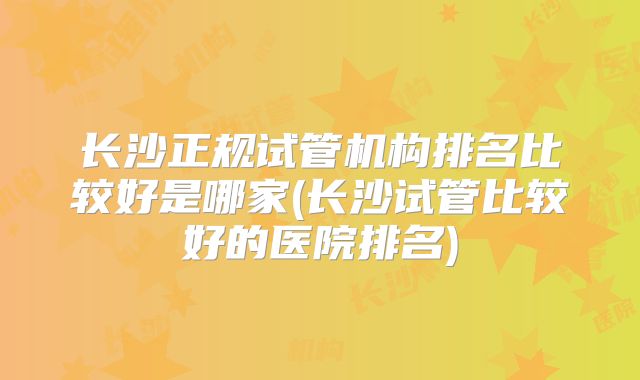 长沙正规试管机构排名比较好是哪家(长沙试管比较好的医院排名)