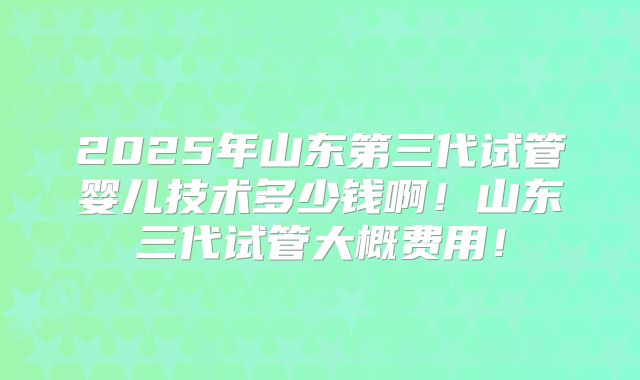 2025年山东第三代试管婴儿技术多少钱啊！山东三代试管大概费用！