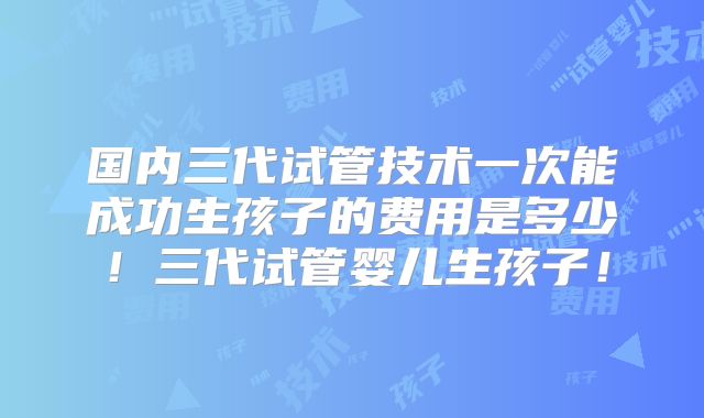 国内三代试管技术一次能成功生孩子的费用是多少！三代试管婴儿生孩子！
