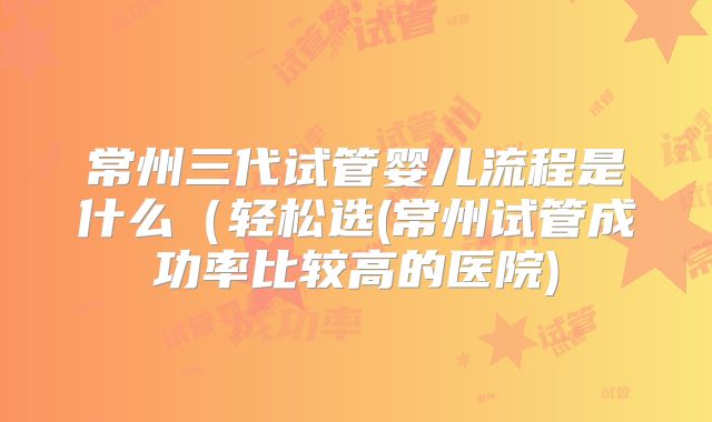 常州三代试管婴儿流程是什么(轻松选(常州试管成功率比较高的医院)