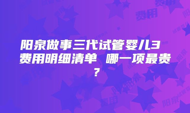阳泉做事三代试管婴儿3 费用明细清单 哪一项最贵?