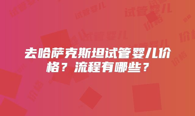 去哈萨克斯坦试管婴儿价格？流程有哪些？