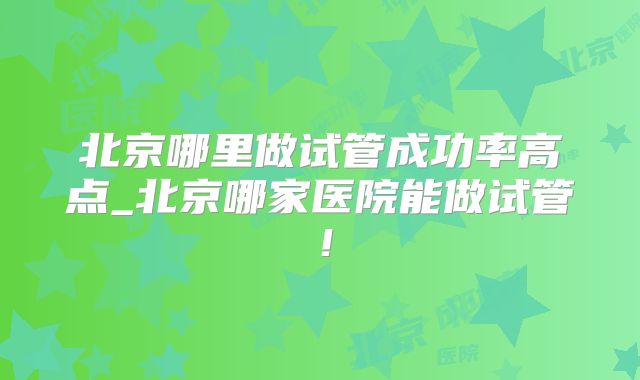 北京哪里做试管成功率高点_北京哪家医院能做试管！