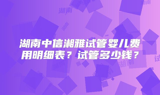 湖南中信湘雅试管婴儿费用明细表？试管多少钱？