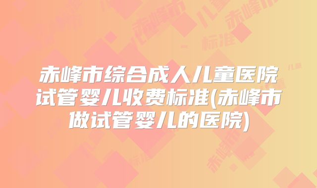 赤峰市综合成人儿童医院试管婴儿收费标准(赤峰市做试管婴儿的医院)