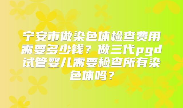 宁安市做染色体检查费用需要多少钱？做三代pgd试管婴儿需要检查所有染色体吗？