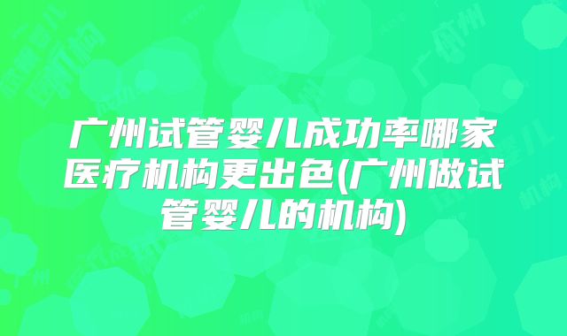 广州试管婴儿成功率哪家医疗机构更出色(广州做试管婴儿的机构)