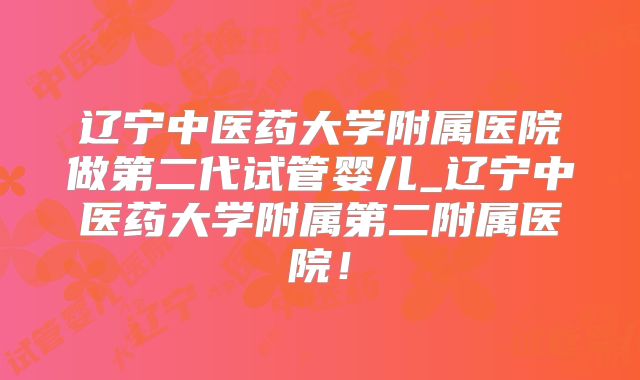 辽宁中医药大学附属医院做第二代试管婴儿_辽宁中医药大学附属第二附属医院!