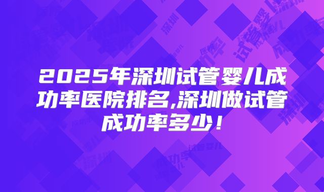 2025年深圳试管婴儿成功率医院排名,深圳做试管成功率多少！