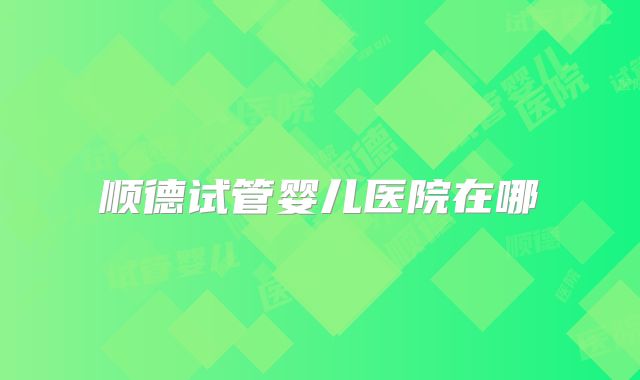 顺德试管婴儿医院在哪