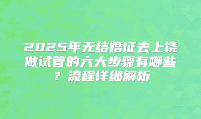 2025年无结婚证去上饶做试管的六大步骤有哪些？流程详细解析