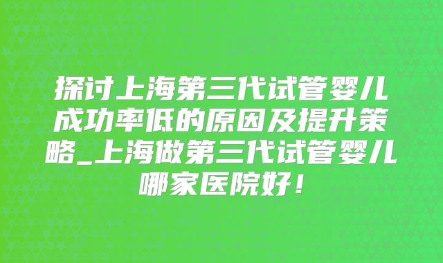 探讨上海第三代试管婴儿成功率低的原因及提升策略_上海做第三代试管婴儿哪家医院好！