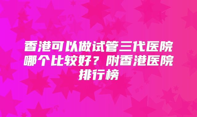 香港可以做试管三代医院哪个比较好?附香港医院排行榜