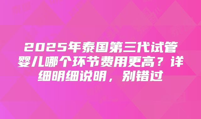2025年泰国第三代试管婴儿哪个环节费用更高？详细明细说明，别错过