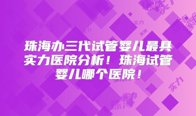 珠海办三代试管婴儿最具实力医院分析！珠海试管婴儿哪个医院！