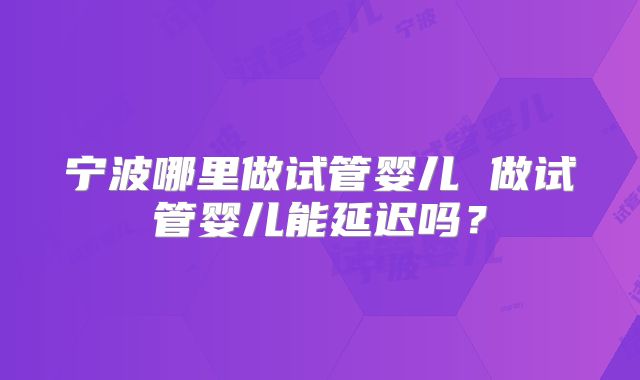 宁波哪里做试管婴儿 做试管婴儿能延迟吗？