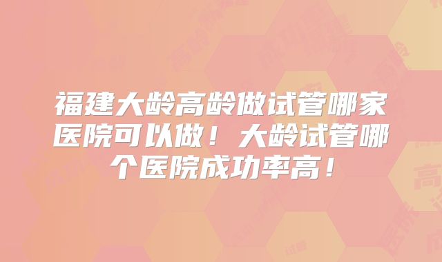 福建大龄高龄做试管哪家医院可以做！大龄试管哪个医院成功率高！
