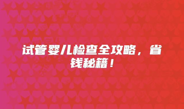 试管婴儿检查全攻略，省钱秘籍！