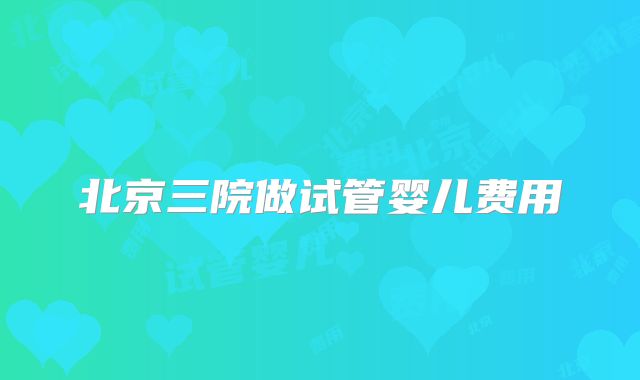 北京三院做试管婴儿费用