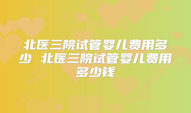 北医三院试管婴儿费用多少 北医三院试管婴儿费用多少钱